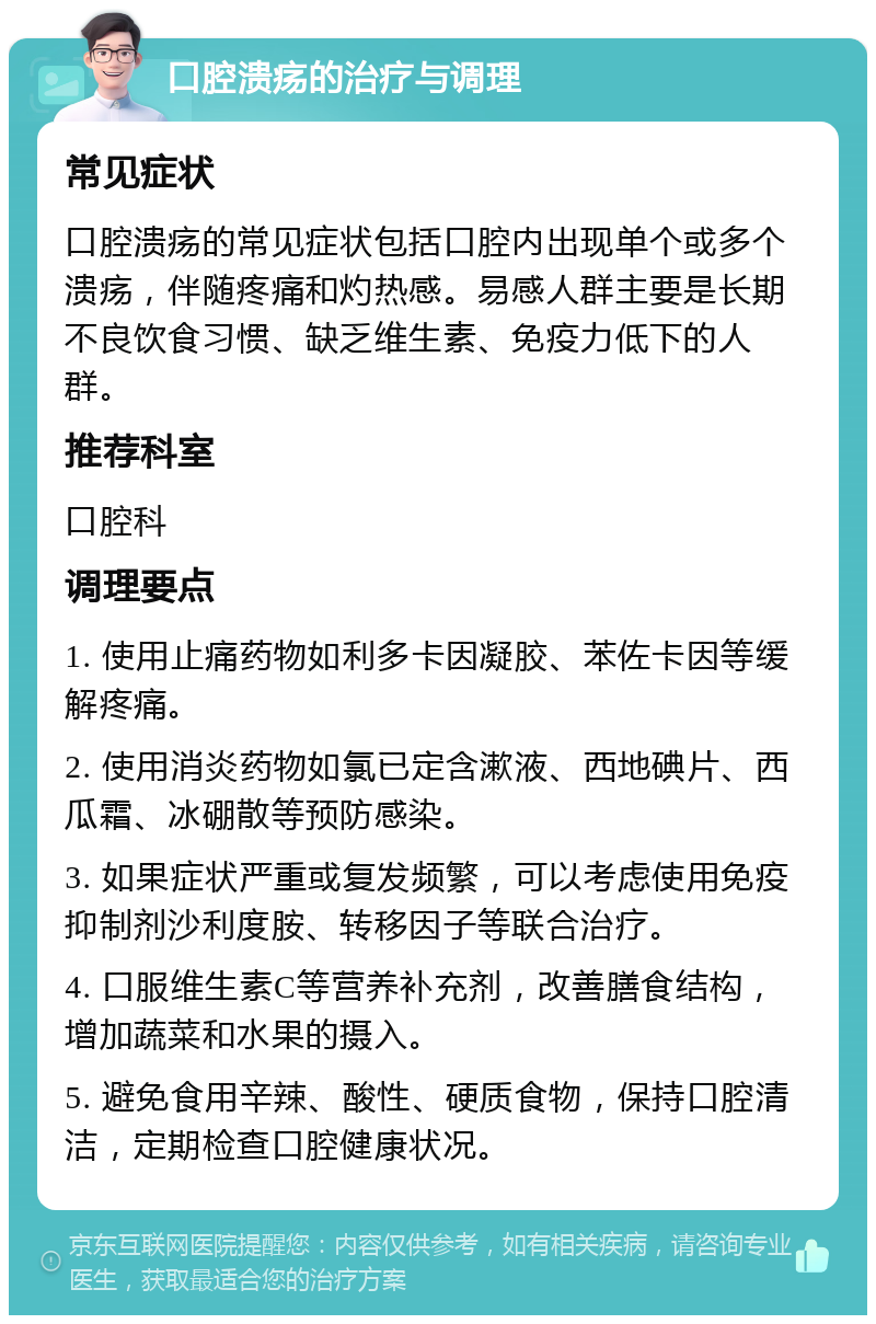 口腔溃疡的治疗与调理 常见症状 口腔溃疡的常见症状包括口腔内出现单个或多个溃疡，伴随疼痛和灼热感。易感人群主要是长期不良饮食习惯、缺乏维生素、免疫力低下的人群。 推荐科室 口腔科 调理要点 1. 使用止痛药物如利多卡因凝胶、苯佐卡因等缓解疼痛。 2. 使用消炎药物如氯已定含漱液、西地碘片、西瓜霜、冰硼散等预防感染。 3. 如果症状严重或复发频繁，可以考虑使用免疫抑制剂沙利度胺、转移因子等联合治疗。 4. 口服维生素C等营养补充剂，改善膳食结构，增加蔬菜和水果的摄入。 5. 避免食用辛辣、酸性、硬质食物，保持口腔清洁，定期检查口腔健康状况。