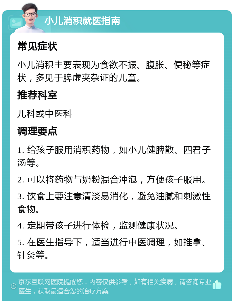 小儿消积就医指南 常见症状 小儿消积主要表现为食欲不振、腹胀、便秘等症状，多见于脾虚夹杂证的儿童。 推荐科室 儿科或中医科 调理要点 1. 给孩子服用消积药物，如小儿健脾散、四君子汤等。 2. 可以将药物与奶粉混合冲泡，方便孩子服用。 3. 饮食上要注意清淡易消化，避免油腻和刺激性食物。 4. 定期带孩子进行体检，监测健康状况。 5. 在医生指导下，适当进行中医调理，如推拿、针灸等。