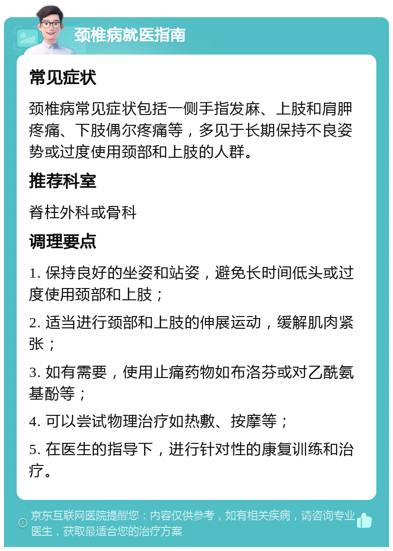 颈椎病就医指南 常见症状 颈椎病常见症状包括一侧手指发麻、上肢和肩胛疼痛、下肢偶尔疼痛等，多见于长期保持不良姿势或过度使用颈部和上肢的人群。 推荐科室 脊柱外科或骨科 调理要点 1. 保持良好的坐姿和站姿，避免长时间低头或过度使用颈部和上肢； 2. 适当进行颈部和上肢的伸展运动，缓解肌肉紧张； 3. 如有需要，使用止痛药物如布洛芬或对乙酰氨基酚等； 4. 可以尝试物理治疗如热敷、按摩等； 5. 在医生的指导下，进行针对性的康复训练和治疗。