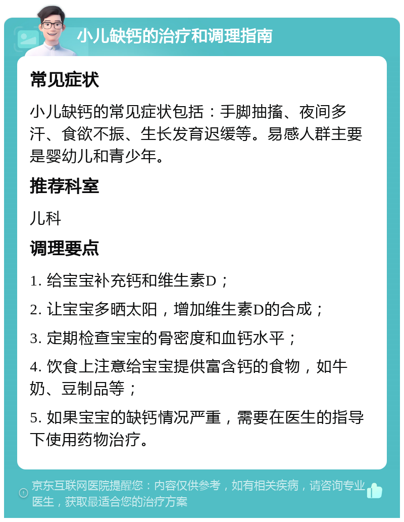 小儿缺钙的治疗和调理指南 常见症状 小儿缺钙的常见症状包括：手脚抽搐、夜间多汗、食欲不振、生长发育迟缓等。易感人群主要是婴幼儿和青少年。 推荐科室 儿科 调理要点 1. 给宝宝补充钙和维生素D； 2. 让宝宝多晒太阳，增加维生素D的合成； 3. 定期检查宝宝的骨密度和血钙水平； 4. 饮食上注意给宝宝提供富含钙的食物，如牛奶、豆制品等； 5. 如果宝宝的缺钙情况严重，需要在医生的指导下使用药物治疗。