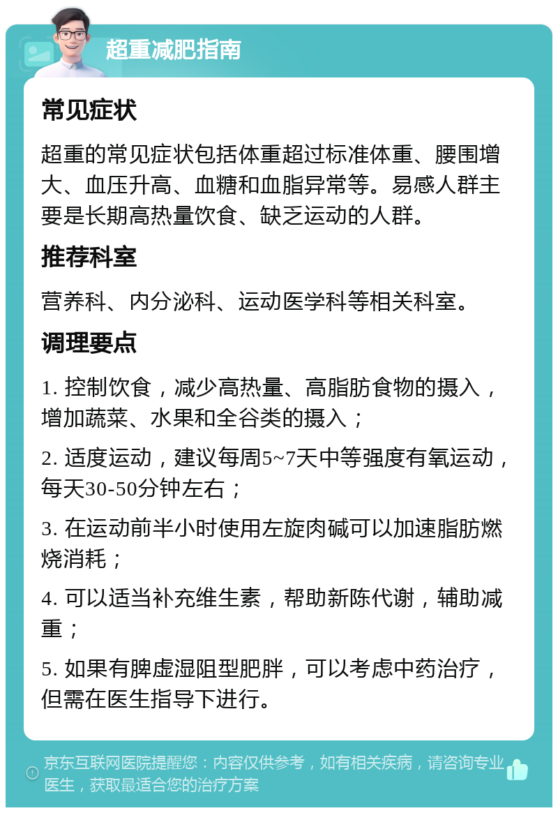 超重减肥指南 常见症状 超重的常见症状包括体重超过标准体重、腰围增大、血压升高、血糖和血脂异常等。易感人群主要是长期高热量饮食、缺乏运动的人群。 推荐科室 营养科、内分泌科、运动医学科等相关科室。 调理要点 1. 控制饮食，减少高热量、高脂肪食物的摄入，增加蔬菜、水果和全谷类的摄入； 2. 适度运动，建议每周5~7天中等强度有氧运动，每天30-50分钟左右； 3. 在运动前半小时使用左旋肉碱可以加速脂肪燃烧消耗； 4. 可以适当补充维生素，帮助新陈代谢，辅助减重； 5. 如果有脾虚湿阻型肥胖，可以考虑中药治疗，但需在医生指导下进行。