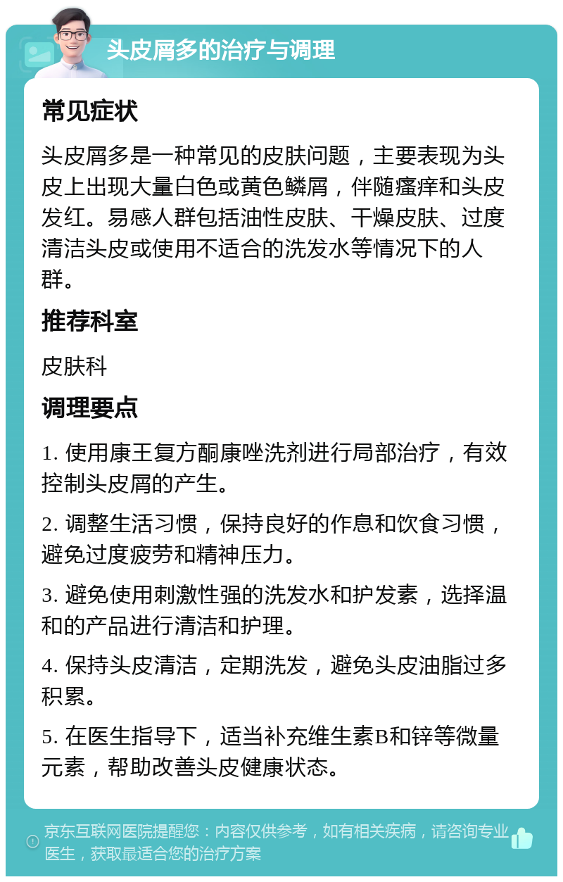 头皮屑多的治疗与调理 常见症状 头皮屑多是一种常见的皮肤问题，主要表现为头皮上出现大量白色或黄色鳞屑，伴随瘙痒和头皮发红。易感人群包括油性皮肤、干燥皮肤、过度清洁头皮或使用不适合的洗发水等情况下的人群。 推荐科室 皮肤科 调理要点 1. 使用康王复方酮康唑洗剂进行局部治疗，有效控制头皮屑的产生。 2. 调整生活习惯，保持良好的作息和饮食习惯，避免过度疲劳和精神压力。 3. 避免使用刺激性强的洗发水和护发素，选择温和的产品进行清洁和护理。 4. 保持头皮清洁，定期洗发，避免头皮油脂过多积累。 5. 在医生指导下，适当补充维生素B和锌等微量元素，帮助改善头皮健康状态。