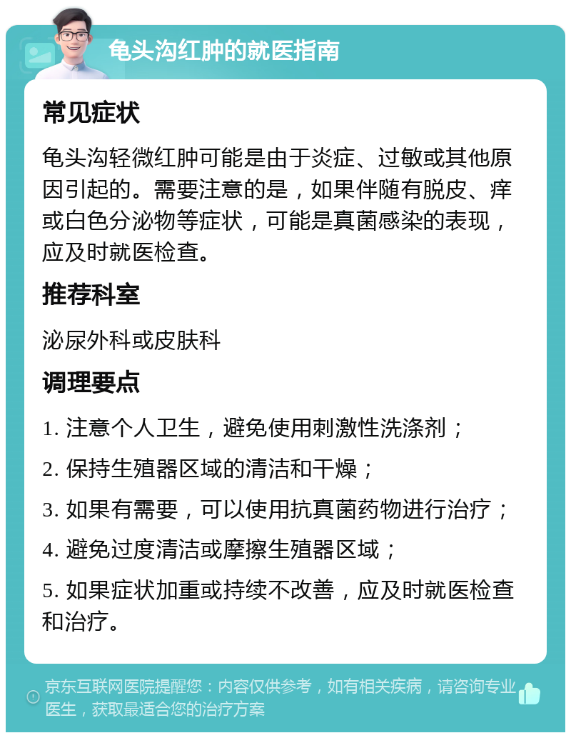 龟头沟红肿的就医指南 常见症状 龟头沟轻微红肿可能是由于炎症、过敏或其他原因引起的。需要注意的是，如果伴随有脱皮、痒或白色分泌物等症状，可能是真菌感染的表现，应及时就医检查。 推荐科室 泌尿外科或皮肤科 调理要点 1. 注意个人卫生，避免使用刺激性洗涤剂； 2. 保持生殖器区域的清洁和干燥； 3. 如果有需要，可以使用抗真菌药物进行治疗； 4. 避免过度清洁或摩擦生殖器区域； 5. 如果症状加重或持续不改善，应及时就医检查和治疗。