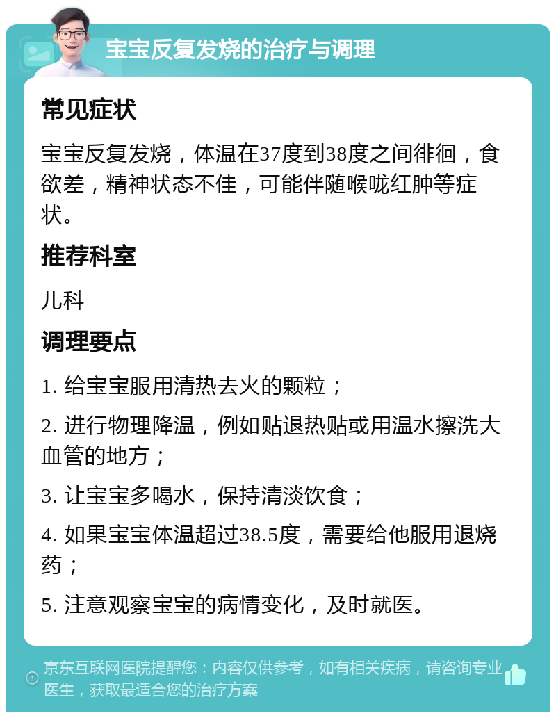 宝宝反复发烧的治疗与调理 常见症状 宝宝反复发烧，体温在37度到38度之间徘徊，食欲差，精神状态不佳，可能伴随喉咙红肿等症状。 推荐科室 儿科 调理要点 1. 给宝宝服用清热去火的颗粒； 2. 进行物理降温，例如贴退热贴或用温水擦洗大血管的地方； 3. 让宝宝多喝水，保持清淡饮食； 4. 如果宝宝体温超过38.5度，需要给他服用退烧药； 5. 注意观察宝宝的病情变化，及时就医。