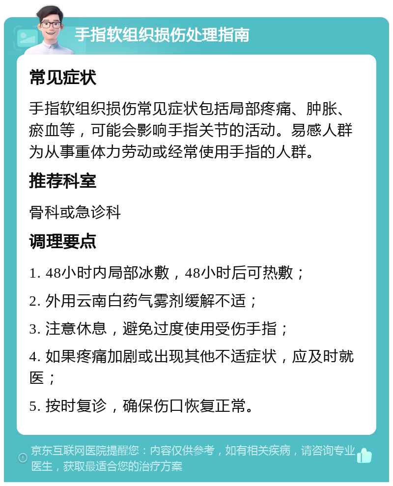 手指软组织损伤处理指南 常见症状 手指软组织损伤常见症状包括局部疼痛、肿胀、瘀血等，可能会影响手指关节的活动。易感人群为从事重体力劳动或经常使用手指的人群。 推荐科室 骨科或急诊科 调理要点 1. 48小时内局部冰敷，48小时后可热敷； 2. 外用云南白药气雾剂缓解不适； 3. 注意休息，避免过度使用受伤手指； 4. 如果疼痛加剧或出现其他不适症状，应及时就医； 5. 按时复诊，确保伤口恢复正常。