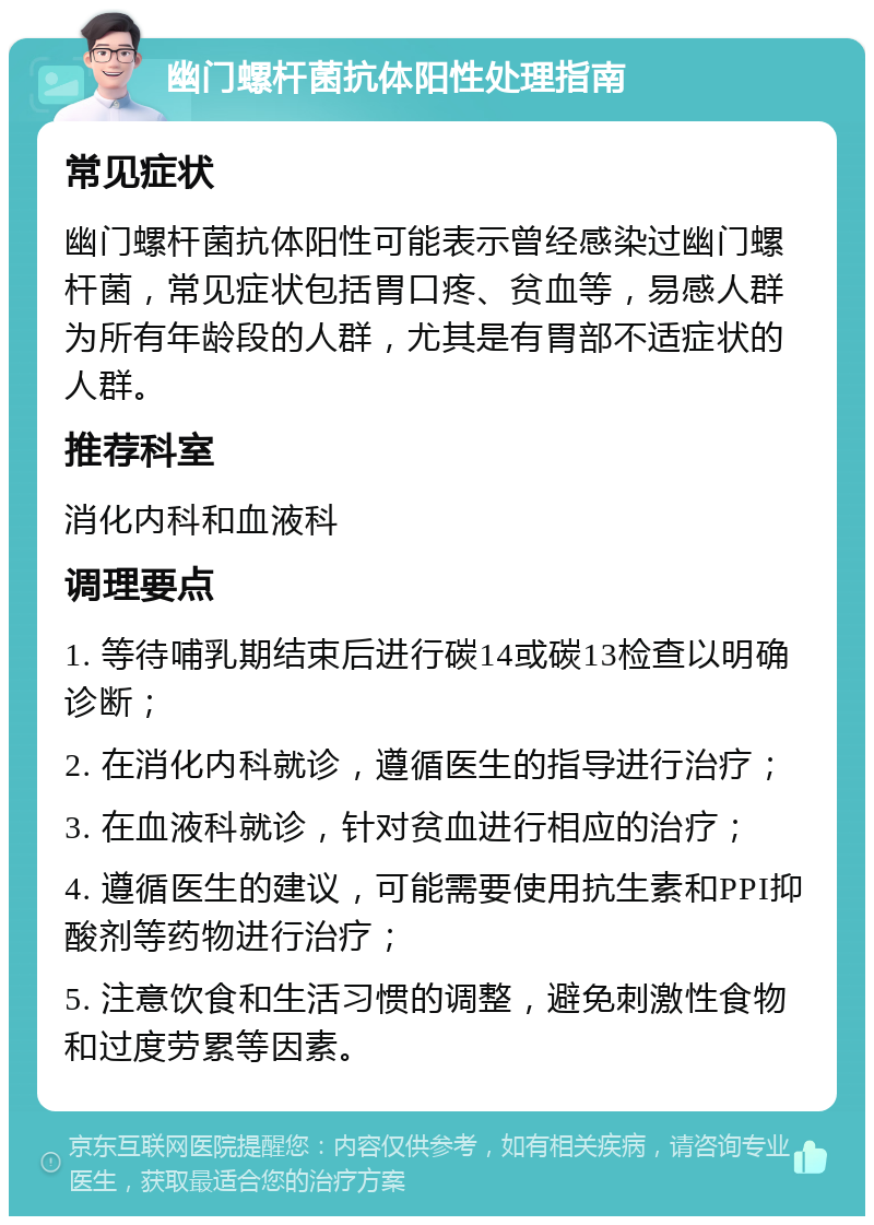 幽门螺杆菌抗体阳性处理指南 常见症状 幽门螺杆菌抗体阳性可能表示曾经感染过幽门螺杆菌，常见症状包括胃口疼、贫血等，易感人群为所有年龄段的人群，尤其是有胃部不适症状的人群。 推荐科室 消化内科和血液科 调理要点 1. 等待哺乳期结束后进行碳14或碳13检查以明确诊断； 2. 在消化内科就诊，遵循医生的指导进行治疗； 3. 在血液科就诊，针对贫血进行相应的治疗； 4. 遵循医生的建议，可能需要使用抗生素和PPI抑酸剂等药物进行治疗； 5. 注意饮食和生活习惯的调整，避免刺激性食物和过度劳累等因素。