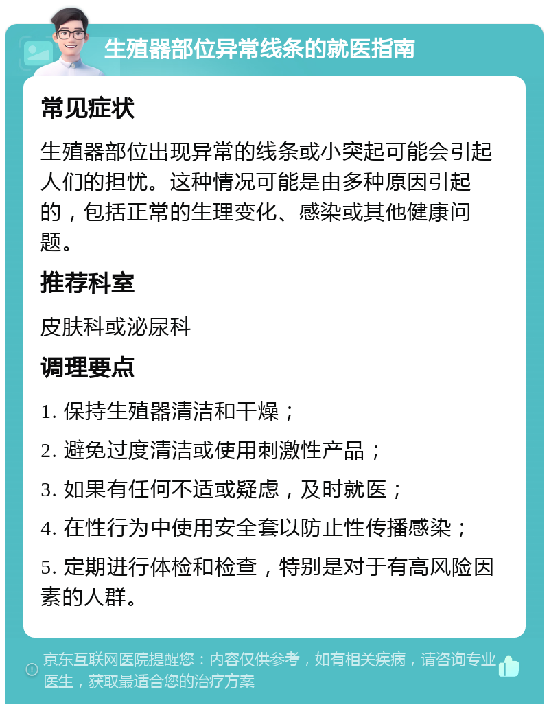 生殖器部位异常线条的就医指南 常见症状 生殖器部位出现异常的线条或小突起可能会引起人们的担忧。这种情况可能是由多种原因引起的，包括正常的生理变化、感染或其他健康问题。 推荐科室 皮肤科或泌尿科 调理要点 1. 保持生殖器清洁和干燥； 2. 避免过度清洁或使用刺激性产品； 3. 如果有任何不适或疑虑，及时就医； 4. 在性行为中使用安全套以防止性传播感染； 5. 定期进行体检和检查，特别是对于有高风险因素的人群。