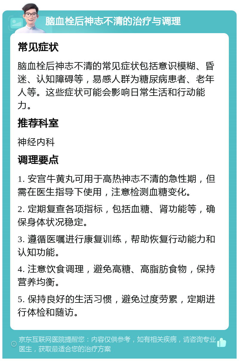 脑血栓后神志不清的治疗与调理 常见症状 脑血栓后神志不清的常见症状包括意识模糊、昏迷、认知障碍等，易感人群为糖尿病患者、老年人等。这些症状可能会影响日常生活和行动能力。 推荐科室 神经内科 调理要点 1. 安宫牛黄丸可用于高热神志不清的急性期，但需在医生指导下使用，注意检测血糖变化。 2. 定期复查各项指标，包括血糖、肾功能等，确保身体状况稳定。 3. 遵循医嘱进行康复训练，帮助恢复行动能力和认知功能。 4. 注意饮食调理，避免高糖、高脂肪食物，保持营养均衡。 5. 保持良好的生活习惯，避免过度劳累，定期进行体检和随访。