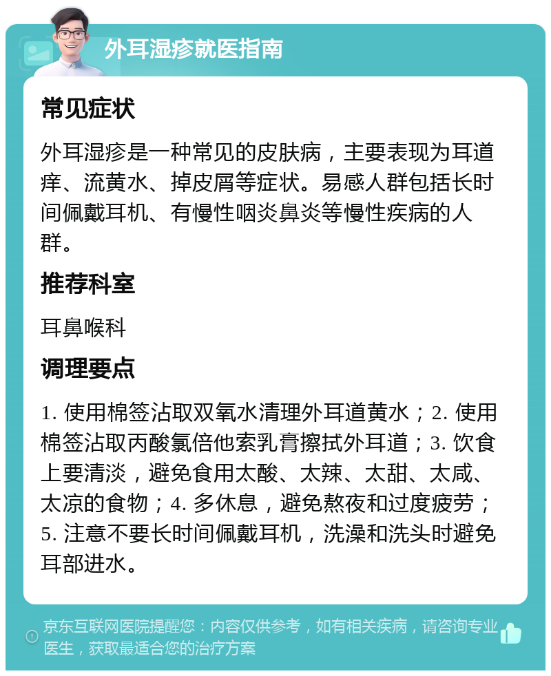 外耳湿疹就医指南 常见症状 外耳湿疹是一种常见的皮肤病，主要表现为耳道痒、流黄水、掉皮屑等症状。易感人群包括长时间佩戴耳机、有慢性咽炎鼻炎等慢性疾病的人群。 推荐科室 耳鼻喉科 调理要点 1. 使用棉签沾取双氧水清理外耳道黄水；2. 使用棉签沾取丙酸氯倍他索乳膏擦拭外耳道；3. 饮食上要清淡，避免食用太酸、太辣、太甜、太咸、太凉的食物；4. 多休息，避免熬夜和过度疲劳；5. 注意不要长时间佩戴耳机，洗澡和洗头时避免耳部进水。