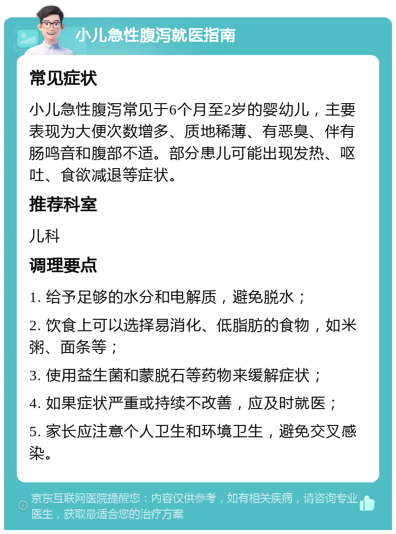 小儿急性腹泻就医指南 常见症状 小儿急性腹泻常见于6个月至2岁的婴幼儿，主要表现为大便次数增多、质地稀薄、有恶臭、伴有肠鸣音和腹部不适。部分患儿可能出现发热、呕吐、食欲减退等症状。 推荐科室 儿科 调理要点 1. 给予足够的水分和电解质，避免脱水； 2. 饮食上可以选择易消化、低脂肪的食物，如米粥、面条等； 3. 使用益生菌和蒙脱石等药物来缓解症状； 4. 如果症状严重或持续不改善，应及时就医； 5. 家长应注意个人卫生和环境卫生，避免交叉感染。