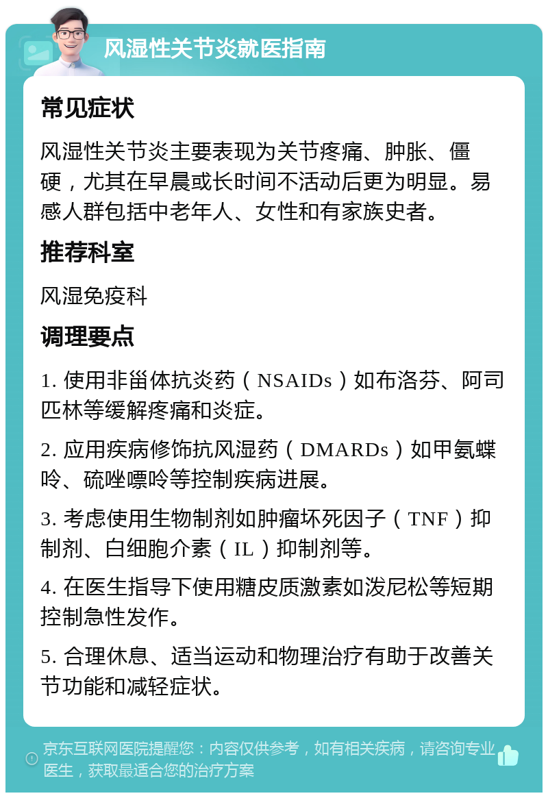 风湿性关节炎就医指南 常见症状 风湿性关节炎主要表现为关节疼痛、肿胀、僵硬，尤其在早晨或长时间不活动后更为明显。易感人群包括中老年人、女性和有家族史者。 推荐科室 风湿免疫科 调理要点 1. 使用非甾体抗炎药（NSAIDs）如布洛芬、阿司匹林等缓解疼痛和炎症。 2. 应用疾病修饰抗风湿药（DMARDs）如甲氨蝶呤、硫唑嘌呤等控制疾病进展。 3. 考虑使用生物制剂如肿瘤坏死因子（TNF）抑制剂、白细胞介素（IL）抑制剂等。 4. 在医生指导下使用糖皮质激素如泼尼松等短期控制急性发作。 5. 合理休息、适当运动和物理治疗有助于改善关节功能和减轻症状。