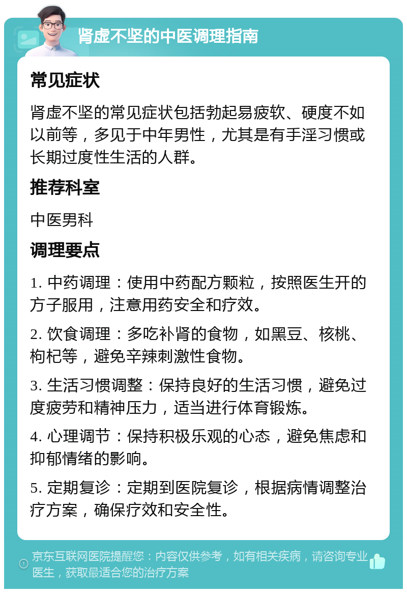 肾虚不坚的中医调理指南 常见症状 肾虚不坚的常见症状包括勃起易疲软、硬度不如以前等，多见于中年男性，尤其是有手淫习惯或长期过度性生活的人群。 推荐科室 中医男科 调理要点 1. 中药调理：使用中药配方颗粒，按照医生开的方子服用，注意用药安全和疗效。 2. 饮食调理：多吃补肾的食物，如黑豆、核桃、枸杞等，避免辛辣刺激性食物。 3. 生活习惯调整：保持良好的生活习惯，避免过度疲劳和精神压力，适当进行体育锻炼。 4. 心理调节：保持积极乐观的心态，避免焦虑和抑郁情绪的影响。 5. 定期复诊：定期到医院复诊，根据病情调整治疗方案，确保疗效和安全性。