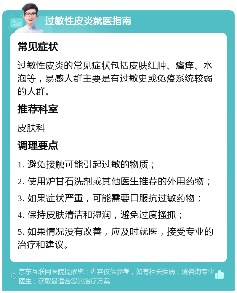 过敏性皮炎就医指南 常见症状 过敏性皮炎的常见症状包括皮肤红肿、瘙痒、水泡等，易感人群主要是有过敏史或免疫系统较弱的人群。 推荐科室 皮肤科 调理要点 1. 避免接触可能引起过敏的物质； 2. 使用炉甘石洗剂或其他医生推荐的外用药物； 3. 如果症状严重，可能需要口服抗过敏药物； 4. 保持皮肤清洁和湿润，避免过度搔抓； 5. 如果情况没有改善，应及时就医，接受专业的治疗和建议。