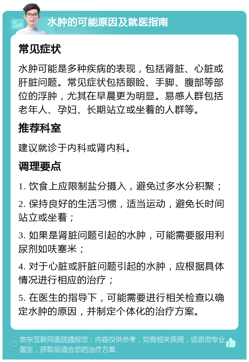 水肿的可能原因及就医指南 常见症状 水肿可能是多种疾病的表现，包括肾脏、心脏或肝脏问题。常见症状包括眼睑、手脚、腹部等部位的浮肿，尤其在早晨更为明显。易感人群包括老年人、孕妇、长期站立或坐着的人群等。 推荐科室 建议就诊于内科或肾内科。 调理要点 1. 饮食上应限制盐分摄入，避免过多水分积聚； 2. 保持良好的生活习惯，适当运动，避免长时间站立或坐着； 3. 如果是肾脏问题引起的水肿，可能需要服用利尿剂如呋塞米； 4. 对于心脏或肝脏问题引起的水肿，应根据具体情况进行相应的治疗； 5. 在医生的指导下，可能需要进行相关检查以确定水肿的原因，并制定个体化的治疗方案。