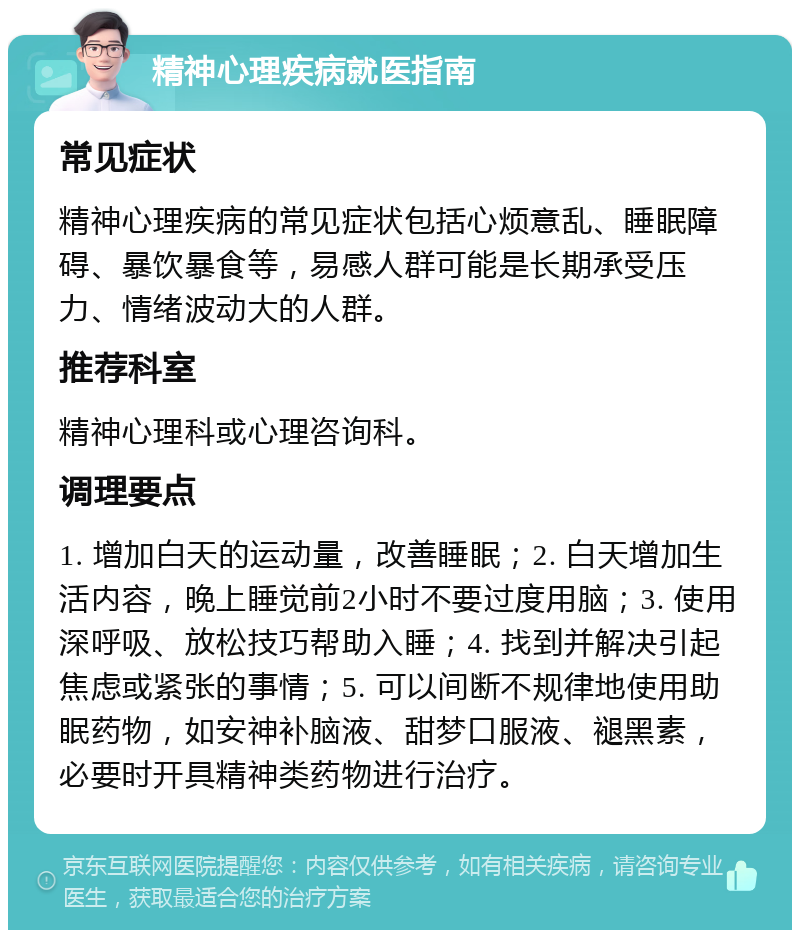 精神心理疾病就医指南 常见症状 精神心理疾病的常见症状包括心烦意乱、睡眠障碍、暴饮暴食等，易感人群可能是长期承受压力、情绪波动大的人群。 推荐科室 精神心理科或心理咨询科。 调理要点 1. 增加白天的运动量，改善睡眠；2. 白天增加生活内容，晚上睡觉前2小时不要过度用脑；3. 使用深呼吸、放松技巧帮助入睡；4. 找到并解决引起焦虑或紧张的事情；5. 可以间断不规律地使用助眠药物，如安神补脑液、甜梦口服液、褪黑素，必要时开具精神类药物进行治疗。