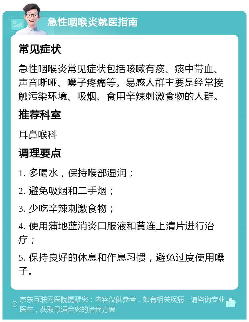 急性咽喉炎就医指南 常见症状 急性咽喉炎常见症状包括咳嗽有痰、痰中带血、声音嘶哑、嗓子疼痛等。易感人群主要是经常接触污染环境、吸烟、食用辛辣刺激食物的人群。 推荐科室 耳鼻喉科 调理要点 1. 多喝水，保持喉部湿润； 2. 避免吸烟和二手烟； 3. 少吃辛辣刺激食物； 4. 使用蒲地蓝消炎口服液和黄连上清片进行治疗； 5. 保持良好的休息和作息习惯，避免过度使用嗓子。