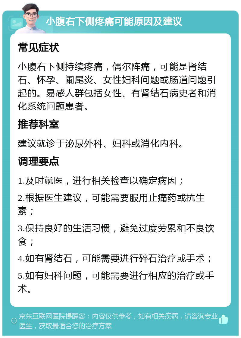 小腹右下侧疼痛可能原因及建议 常见症状 小腹右下侧持续疼痛，偶尔阵痛，可能是肾结石、怀孕、阑尾炎、女性妇科问题或肠道问题引起的。易感人群包括女性、有肾结石病史者和消化系统问题患者。 推荐科室 建议就诊于泌尿外科、妇科或消化内科。 调理要点 1.及时就医，进行相关检查以确定病因； 2.根据医生建议，可能需要服用止痛药或抗生素； 3.保持良好的生活习惯，避免过度劳累和不良饮食； 4.如有肾结石，可能需要进行碎石治疗或手术； 5.如有妇科问题，可能需要进行相应的治疗或手术。