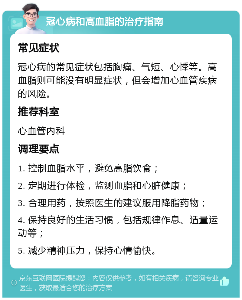 冠心病和高血脂的治疗指南 常见症状 冠心病的常见症状包括胸痛、气短、心悸等。高血脂则可能没有明显症状，但会增加心血管疾病的风险。 推荐科室 心血管内科 调理要点 1. 控制血脂水平，避免高脂饮食； 2. 定期进行体检，监测血脂和心脏健康； 3. 合理用药，按照医生的建议服用降脂药物； 4. 保持良好的生活习惯，包括规律作息、适量运动等； 5. 减少精神压力，保持心情愉快。