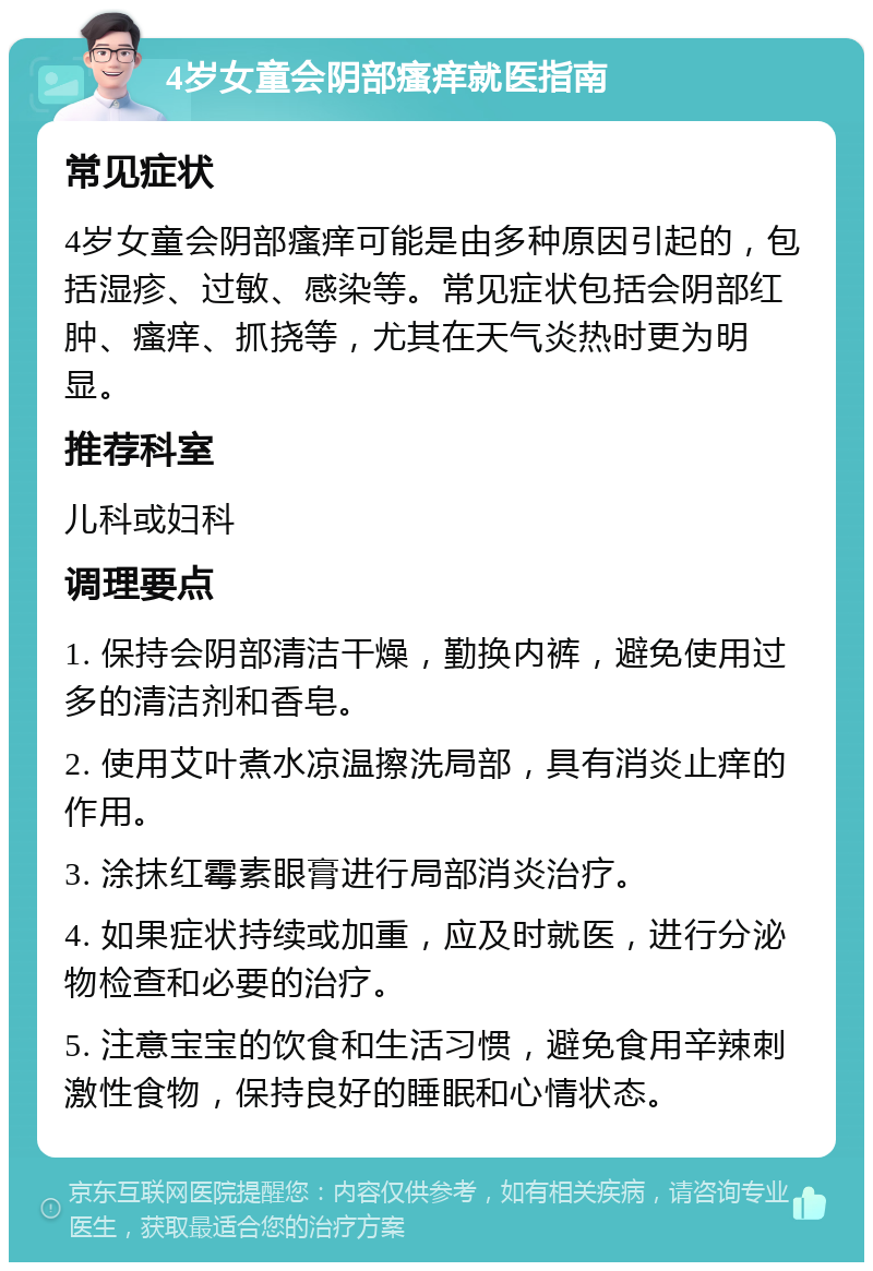 4岁女童会阴部瘙痒就医指南 常见症状 4岁女童会阴部瘙痒可能是由多种原因引起的，包括湿疹、过敏、感染等。常见症状包括会阴部红肿、瘙痒、抓挠等，尤其在天气炎热时更为明显。 推荐科室 儿科或妇科 调理要点 1. 保持会阴部清洁干燥，勤换内裤，避免使用过多的清洁剂和香皂。 2. 使用艾叶煮水凉温擦洗局部，具有消炎止痒的作用。 3. 涂抹红霉素眼膏进行局部消炎治疗。 4. 如果症状持续或加重，应及时就医，进行分泌物检查和必要的治疗。 5. 注意宝宝的饮食和生活习惯，避免食用辛辣刺激性食物，保持良好的睡眠和心情状态。