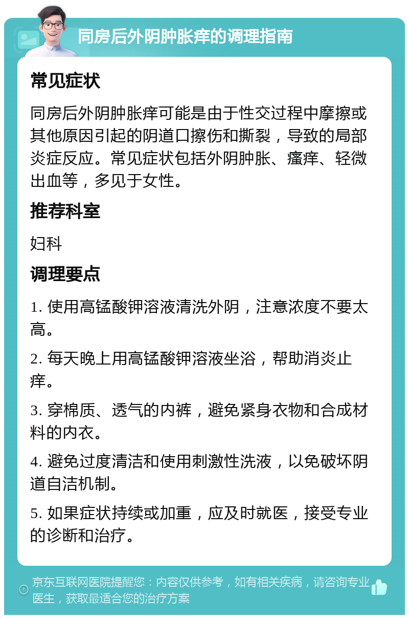 同房后外阴肿胀痒的调理指南 常见症状 同房后外阴肿胀痒可能是由于性交过程中摩擦或其他原因引起的阴道口擦伤和撕裂，导致的局部炎症反应。常见症状包括外阴肿胀、瘙痒、轻微出血等，多见于女性。 推荐科室 妇科 调理要点 1. 使用高锰酸钾溶液清洗外阴，注意浓度不要太高。 2. 每天晚上用高锰酸钾溶液坐浴，帮助消炎止痒。 3. 穿棉质、透气的内裤，避免紧身衣物和合成材料的内衣。 4. 避免过度清洁和使用刺激性洗液，以免破坏阴道自洁机制。 5. 如果症状持续或加重，应及时就医，接受专业的诊断和治疗。