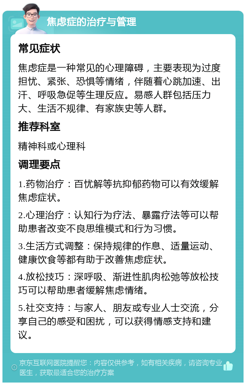 焦虑症的治疗与管理 常见症状 焦虑症是一种常见的心理障碍，主要表现为过度担忧、紧张、恐惧等情绪，伴随着心跳加速、出汗、呼吸急促等生理反应。易感人群包括压力大、生活不规律、有家族史等人群。 推荐科室 精神科或心理科 调理要点 1.药物治疗：百忧解等抗抑郁药物可以有效缓解焦虑症状。 2.心理治疗：认知行为疗法、暴露疗法等可以帮助患者改变不良思维模式和行为习惯。 3.生活方式调整：保持规律的作息、适量运动、健康饮食等都有助于改善焦虑症状。 4.放松技巧：深呼吸、渐进性肌肉松弛等放松技巧可以帮助患者缓解焦虑情绪。 5.社交支持：与家人、朋友或专业人士交流，分享自己的感受和困扰，可以获得情感支持和建议。