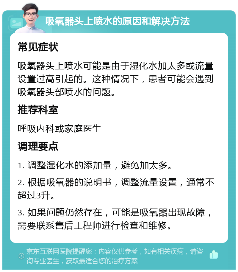 吸氧器头上喷水的原因和解决方法 常见症状 吸氧器头上喷水可能是由于湿化水加太多或流量设置过高引起的。这种情况下，患者可能会遇到吸氧器头部喷水的问题。 推荐科室 呼吸内科或家庭医生 调理要点 1. 调整湿化水的添加量，避免加太多。 2. 根据吸氧器的说明书，调整流量设置，通常不超过3升。 3. 如果问题仍然存在，可能是吸氧器出现故障，需要联系售后工程师进行检查和维修。