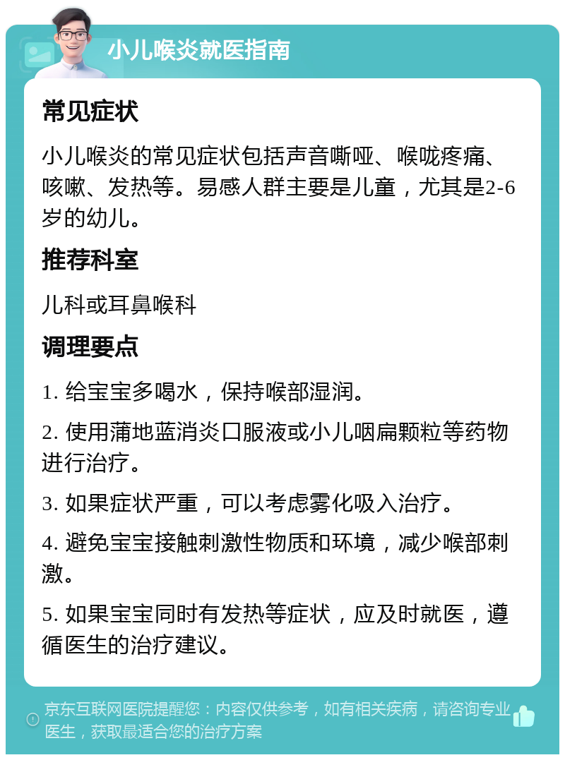 小儿喉炎就医指南 常见症状 小儿喉炎的常见症状包括声音嘶哑、喉咙疼痛、咳嗽、发热等。易感人群主要是儿童，尤其是2-6岁的幼儿。 推荐科室 儿科或耳鼻喉科 调理要点 1. 给宝宝多喝水，保持喉部湿润。 2. 使用蒲地蓝消炎口服液或小儿咽扁颗粒等药物进行治疗。 3. 如果症状严重，可以考虑雾化吸入治疗。 4. 避免宝宝接触刺激性物质和环境，减少喉部刺激。 5. 如果宝宝同时有发热等症状，应及时就医，遵循医生的治疗建议。