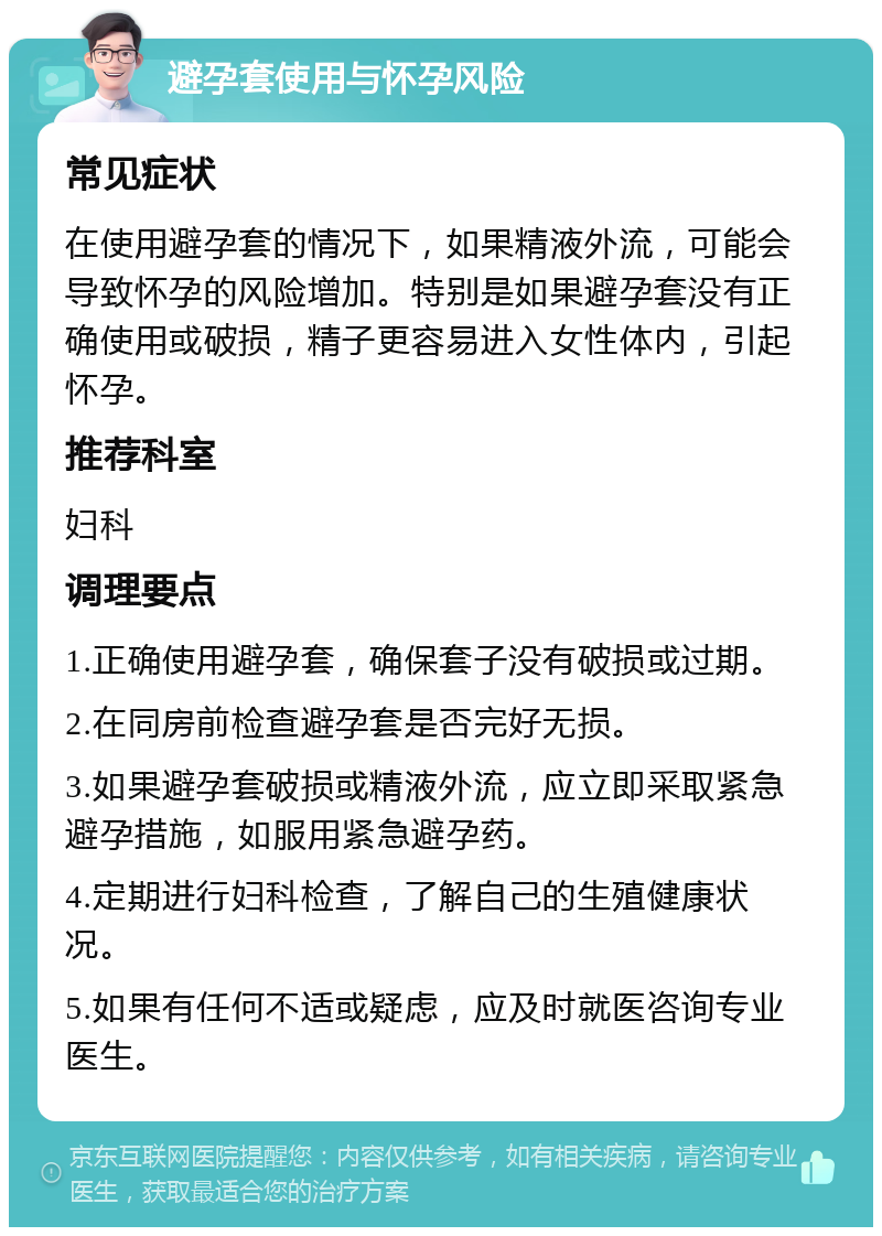 避孕套使用与怀孕风险 常见症状 在使用避孕套的情况下，如果精液外流，可能会导致怀孕的风险增加。特别是如果避孕套没有正确使用或破损，精子更容易进入女性体内，引起怀孕。 推荐科室 妇科 调理要点 1.正确使用避孕套，确保套子没有破损或过期。 2.在同房前检查避孕套是否完好无损。 3.如果避孕套破损或精液外流，应立即采取紧急避孕措施，如服用紧急避孕药。 4.定期进行妇科检查，了解自己的生殖健康状况。 5.如果有任何不适或疑虑，应及时就医咨询专业医生。