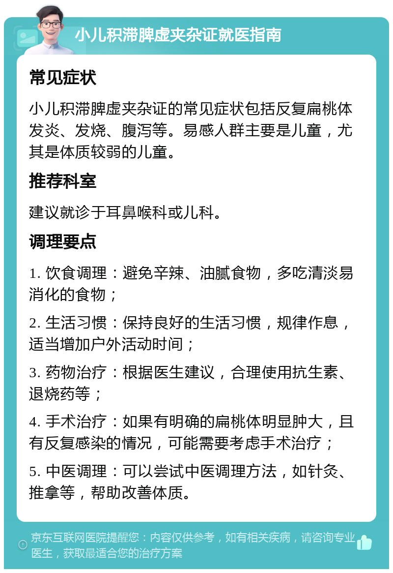 小儿积滞脾虚夹杂证就医指南 常见症状 小儿积滞脾虚夹杂证的常见症状包括反复扁桃体发炎、发烧、腹泻等。易感人群主要是儿童，尤其是体质较弱的儿童。 推荐科室 建议就诊于耳鼻喉科或儿科。 调理要点 1. 饮食调理：避免辛辣、油腻食物，多吃清淡易消化的食物； 2. 生活习惯：保持良好的生活习惯，规律作息，适当增加户外活动时间； 3. 药物治疗：根据医生建议，合理使用抗生素、退烧药等； 4. 手术治疗：如果有明确的扁桃体明显肿大，且有反复感染的情况，可能需要考虑手术治疗； 5. 中医调理：可以尝试中医调理方法，如针灸、推拿等，帮助改善体质。