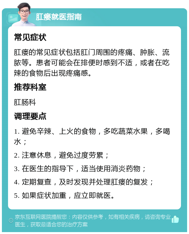 肛瘘就医指南 常见症状 肛瘘的常见症状包括肛门周围的疼痛、肿胀、流脓等。患者可能会在排便时感到不适，或者在吃辣的食物后出现疼痛感。 推荐科室 肛肠科 调理要点 1. 避免辛辣、上火的食物，多吃蔬菜水果，多喝水； 2. 注意休息，避免过度劳累； 3. 在医生的指导下，适当使用消炎药物； 4. 定期复查，及时发现并处理肛瘘的复发； 5. 如果症状加重，应立即就医。