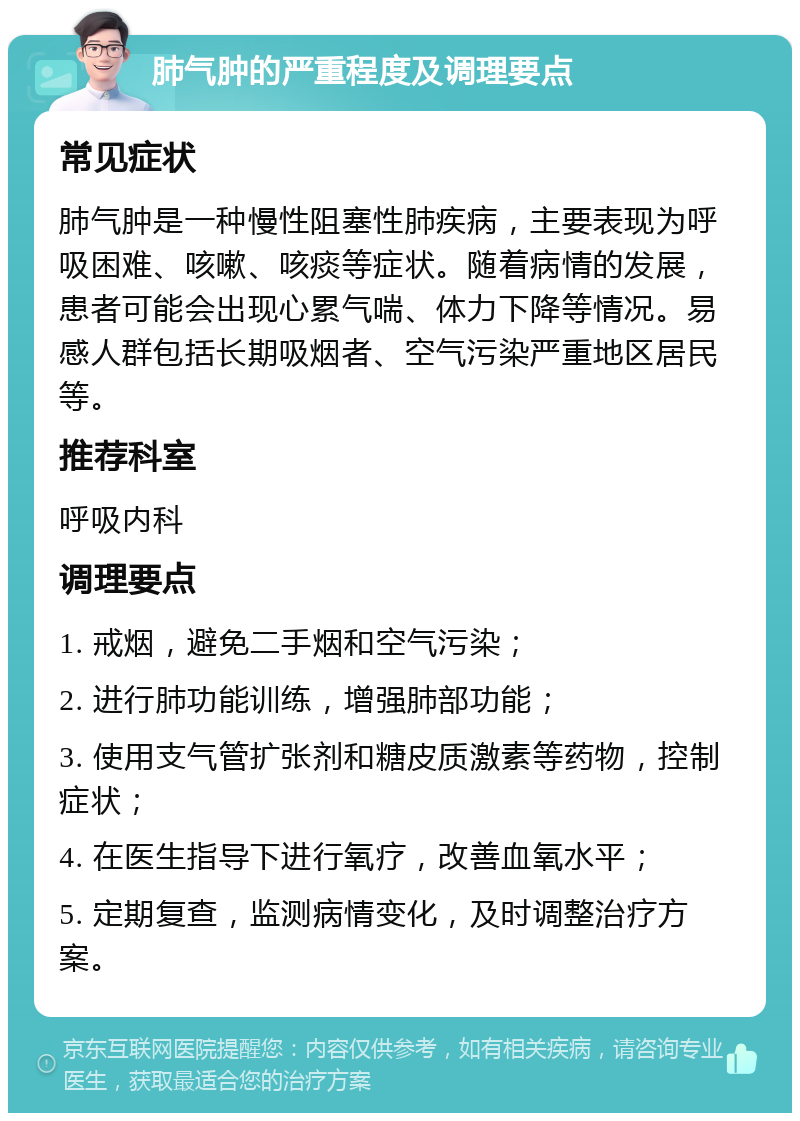 肺气肿的严重程度及调理要点 常见症状 肺气肿是一种慢性阻塞性肺疾病，主要表现为呼吸困难、咳嗽、咳痰等症状。随着病情的发展，患者可能会出现心累气喘、体力下降等情况。易感人群包括长期吸烟者、空气污染严重地区居民等。 推荐科室 呼吸内科 调理要点 1. 戒烟，避免二手烟和空气污染； 2. 进行肺功能训练，增强肺部功能； 3. 使用支气管扩张剂和糖皮质激素等药物，控制症状； 4. 在医生指导下进行氧疗，改善血氧水平； 5. 定期复查，监测病情变化，及时调整治疗方案。