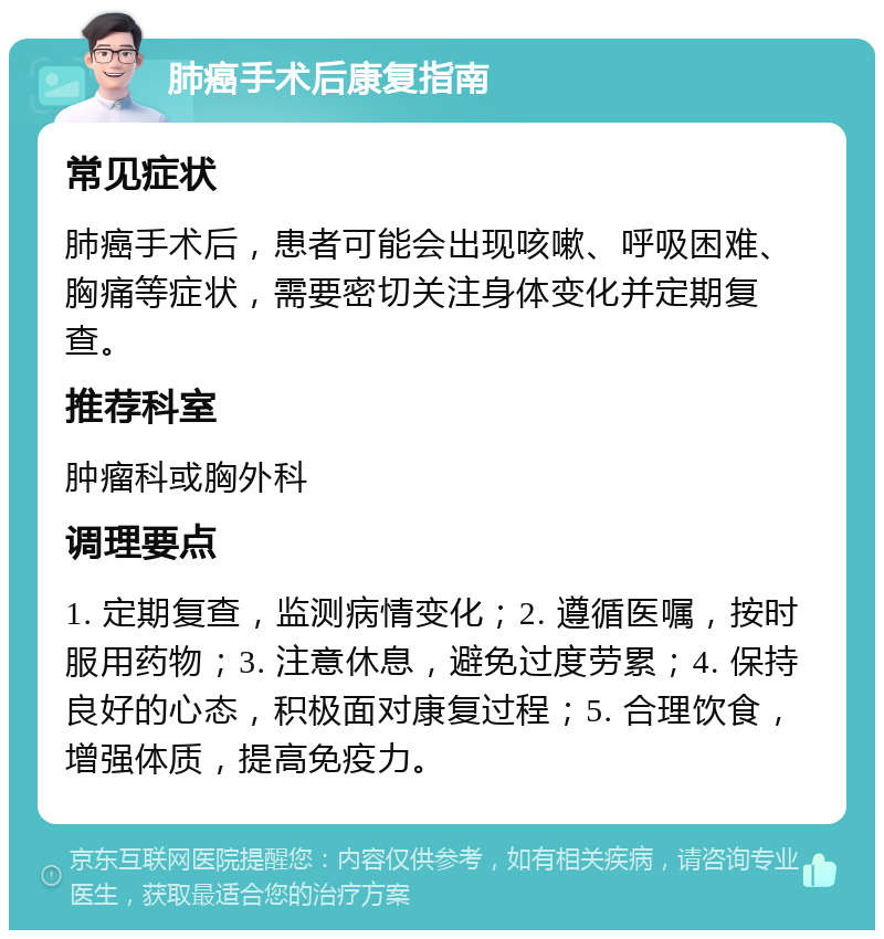 肺癌手术后康复指南 常见症状 肺癌手术后，患者可能会出现咳嗽、呼吸困难、胸痛等症状，需要密切关注身体变化并定期复查。 推荐科室 肿瘤科或胸外科 调理要点 1. 定期复查，监测病情变化；2. 遵循医嘱，按时服用药物；3. 注意休息，避免过度劳累；4. 保持良好的心态，积极面对康复过程；5. 合理饮食，增强体质，提高免疫力。