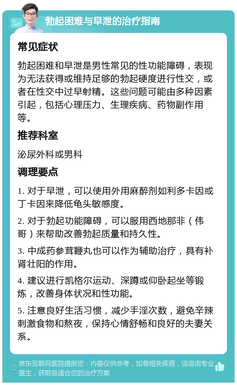 勃起困难与早泄的治疗指南 常见症状 勃起困难和早泄是男性常见的性功能障碍，表现为无法获得或维持足够的勃起硬度进行性交，或者在性交中过早射精。这些问题可能由多种因素引起，包括心理压力、生理疾病、药物副作用等。 推荐科室 泌尿外科或男科 调理要点 1. 对于早泄，可以使用外用麻醉剂如利多卡因或丁卡因来降低龟头敏感度。 2. 对于勃起功能障碍，可以服用西地那非（伟哥）来帮助改善勃起质量和持久性。 3. 中成药参茸鞭丸也可以作为辅助治疗，具有补肾壮阳的作用。 4. 建议进行凯格尔运动、深蹲或仰卧起坐等锻炼，改善身体状况和性功能。 5. 注意良好生活习惯，减少手淫次数，避免辛辣刺激食物和熬夜，保持心情舒畅和良好的夫妻关系。