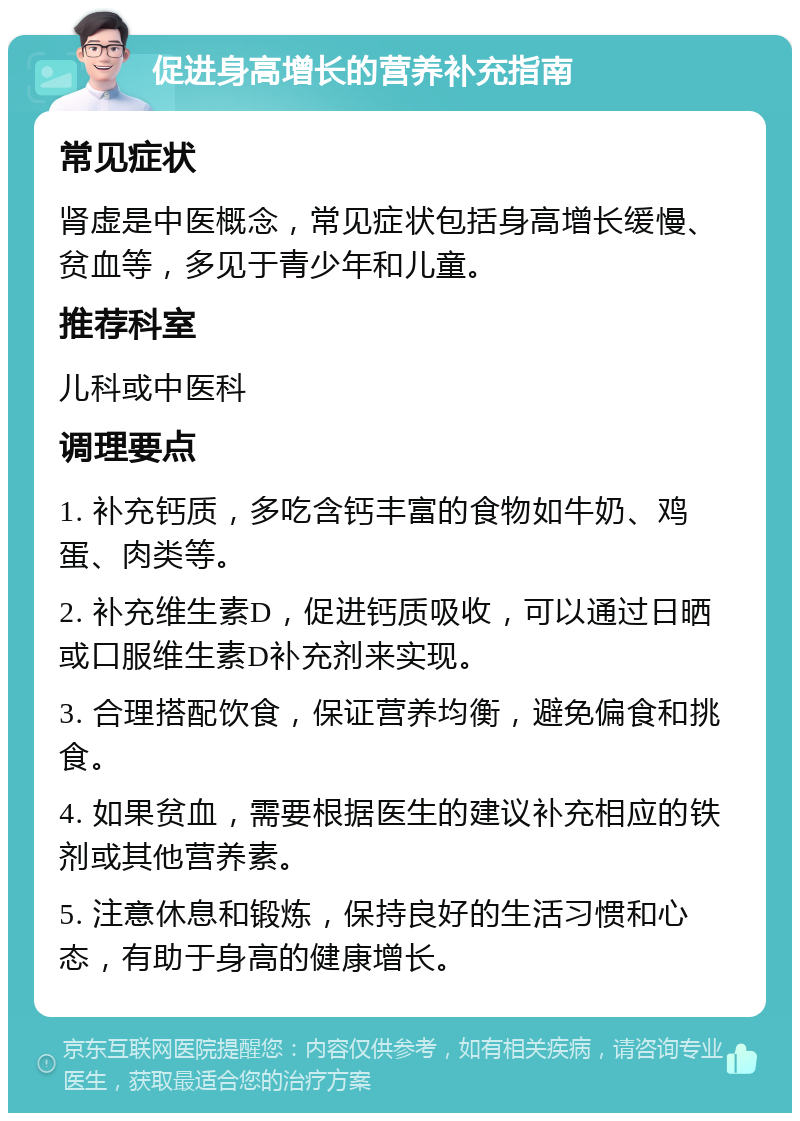 促进身高增长的营养补充指南 常见症状 肾虚是中医概念，常见症状包括身高增长缓慢、贫血等，多见于青少年和儿童。 推荐科室 儿科或中医科 调理要点 1. 补充钙质，多吃含钙丰富的食物如牛奶、鸡蛋、肉类等。 2. 补充维生素D，促进钙质吸收，可以通过日晒或口服维生素D补充剂来实现。 3. 合理搭配饮食，保证营养均衡，避免偏食和挑食。 4. 如果贫血，需要根据医生的建议补充相应的铁剂或其他营养素。 5. 注意休息和锻炼，保持良好的生活习惯和心态，有助于身高的健康增长。