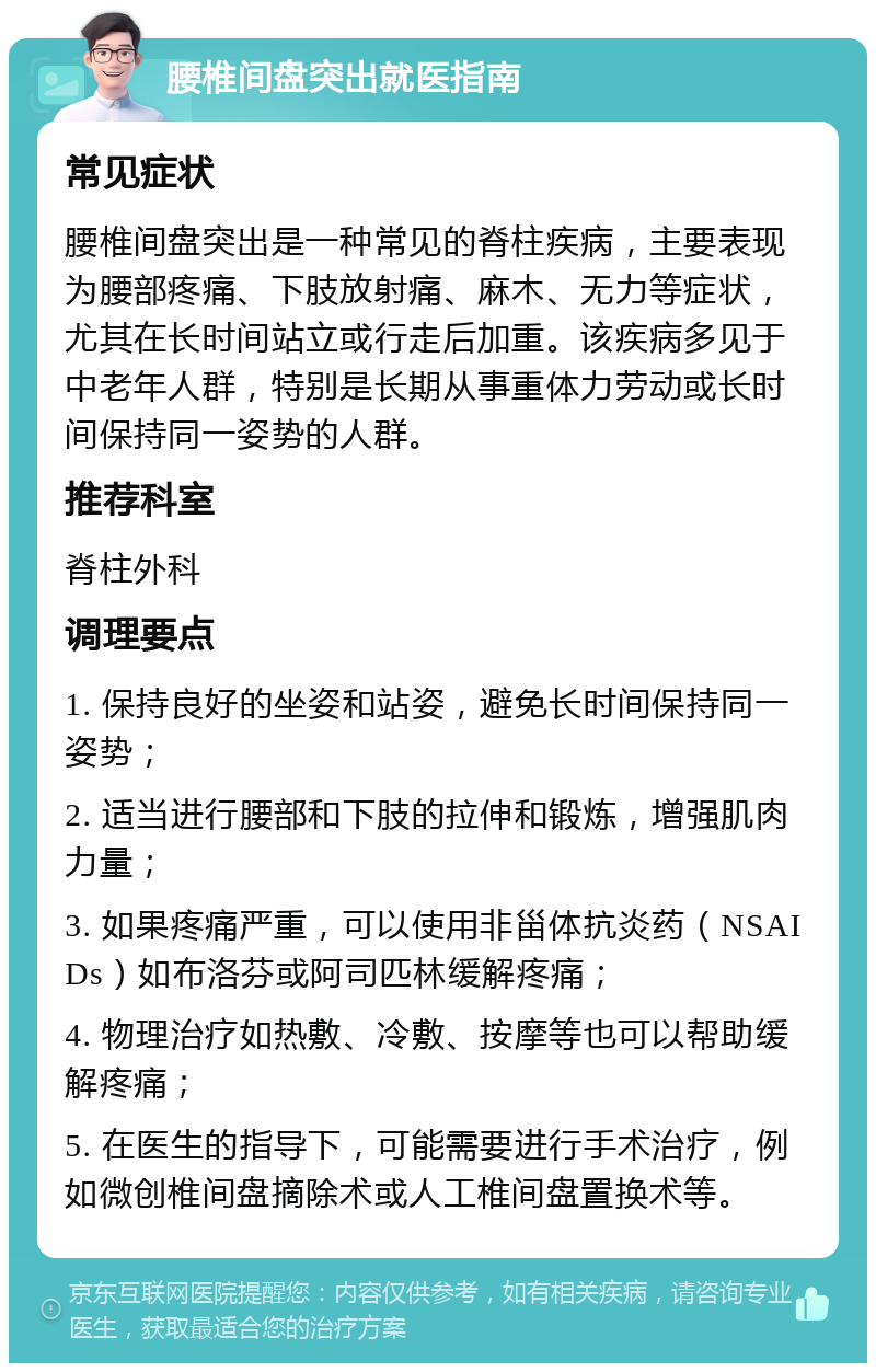 腰椎间盘突出就医指南 常见症状 腰椎间盘突出是一种常见的脊柱疾病，主要表现为腰部疼痛、下肢放射痛、麻木、无力等症状，尤其在长时间站立或行走后加重。该疾病多见于中老年人群，特别是长期从事重体力劳动或长时间保持同一姿势的人群。 推荐科室 脊柱外科 调理要点 1. 保持良好的坐姿和站姿，避免长时间保持同一姿势； 2. 适当进行腰部和下肢的拉伸和锻炼，增强肌肉力量； 3. 如果疼痛严重，可以使用非甾体抗炎药（NSAIDs）如布洛芬或阿司匹林缓解疼痛； 4. 物理治疗如热敷、冷敷、按摩等也可以帮助缓解疼痛； 5. 在医生的指导下，可能需要进行手术治疗，例如微创椎间盘摘除术或人工椎间盘置换术等。