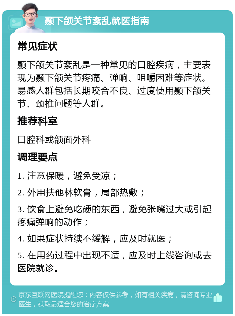 颞下颌关节紊乱就医指南 常见症状 颞下颌关节紊乱是一种常见的口腔疾病，主要表现为颞下颌关节疼痛、弹响、咀嚼困难等症状。易感人群包括长期咬合不良、过度使用颞下颌关节、颈椎问题等人群。 推荐科室 口腔科或颌面外科 调理要点 1. 注意保暖，避免受凉； 2. 外用扶他林软膏，局部热敷； 3. 饮食上避免吃硬的东西，避免张嘴过大或引起疼痛弹响的动作； 4. 如果症状持续不缓解，应及时就医； 5. 在用药过程中出现不适，应及时上线咨询或去医院就诊。