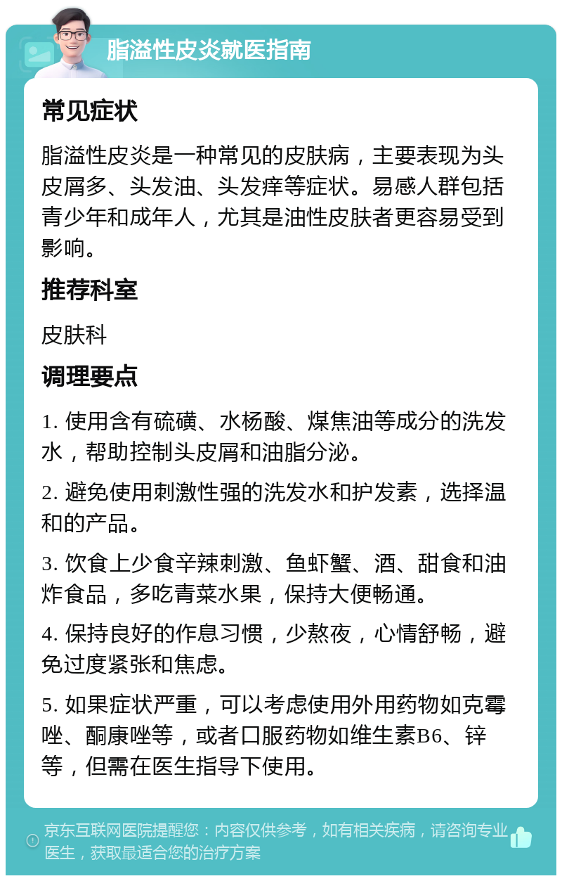 脂溢性皮炎就医指南 常见症状 脂溢性皮炎是一种常见的皮肤病，主要表现为头皮屑多、头发油、头发痒等症状。易感人群包括青少年和成年人，尤其是油性皮肤者更容易受到影响。 推荐科室 皮肤科 调理要点 1. 使用含有硫磺、水杨酸、煤焦油等成分的洗发水，帮助控制头皮屑和油脂分泌。 2. 避免使用刺激性强的洗发水和护发素，选择温和的产品。 3. 饮食上少食辛辣刺激、鱼虾蟹、酒、甜食和油炸食品，多吃青菜水果，保持大便畅通。 4. 保持良好的作息习惯，少熬夜，心情舒畅，避免过度紧张和焦虑。 5. 如果症状严重，可以考虑使用外用药物如克霉唑、酮康唑等，或者口服药物如维生素B6、锌等，但需在医生指导下使用。