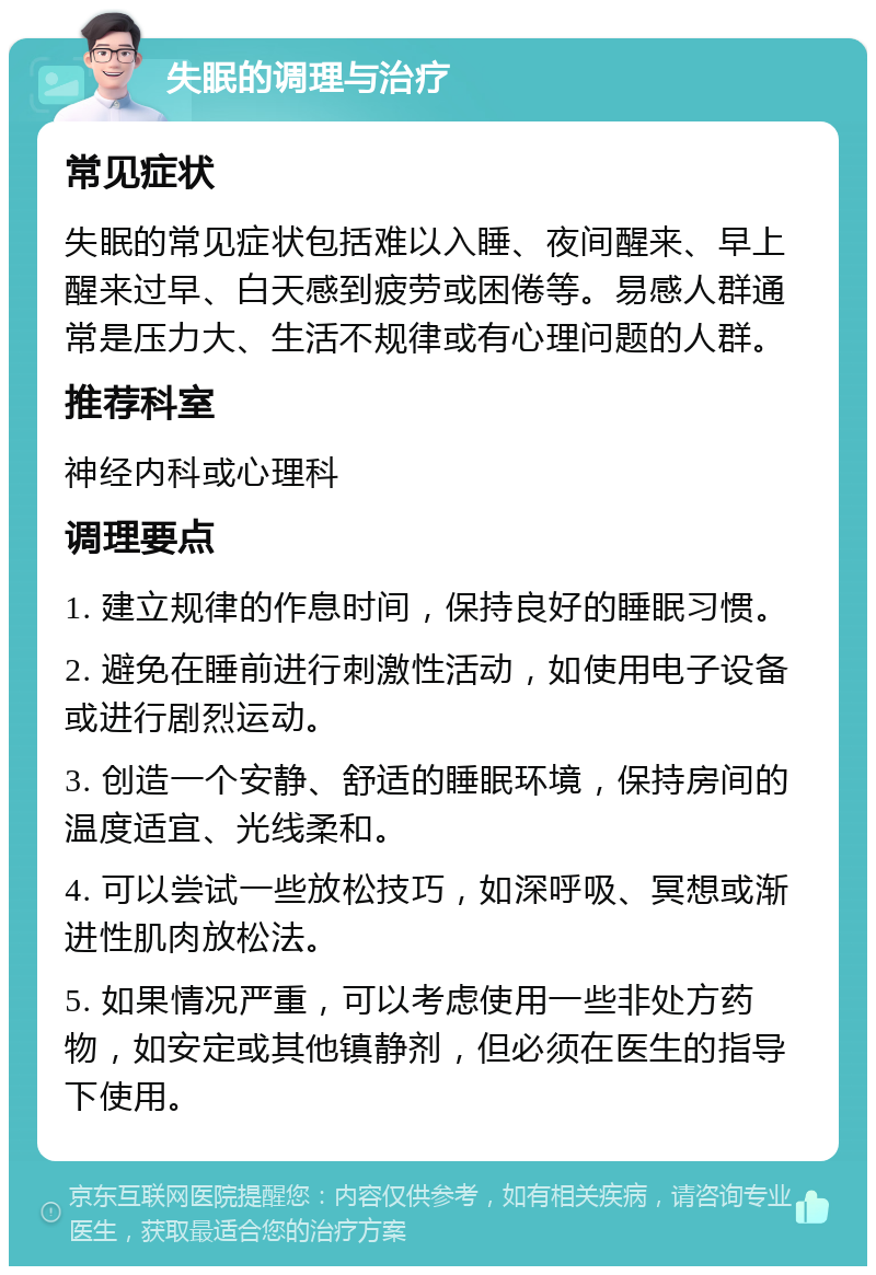 失眠的调理与治疗 常见症状 失眠的常见症状包括难以入睡、夜间醒来、早上醒来过早、白天感到疲劳或困倦等。易感人群通常是压力大、生活不规律或有心理问题的人群。 推荐科室 神经内科或心理科 调理要点 1. 建立规律的作息时间，保持良好的睡眠习惯。 2. 避免在睡前进行刺激性活动，如使用电子设备或进行剧烈运动。 3. 创造一个安静、舒适的睡眠环境，保持房间的温度适宜、光线柔和。 4. 可以尝试一些放松技巧，如深呼吸、冥想或渐进性肌肉放松法。 5. 如果情况严重，可以考虑使用一些非处方药物，如安定或其他镇静剂，但必须在医生的指导下使用。