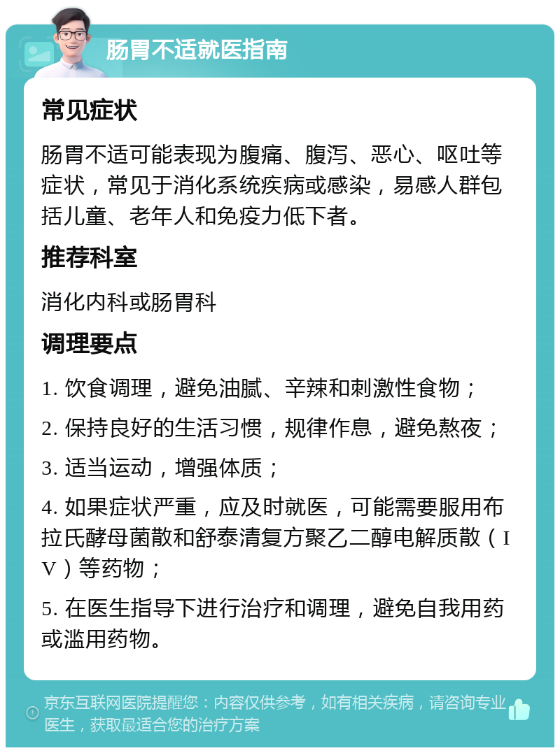 肠胃不适就医指南 常见症状 肠胃不适可能表现为腹痛、腹泻、恶心、呕吐等症状，常见于消化系统疾病或感染，易感人群包括儿童、老年人和免疫力低下者。 推荐科室 消化内科或肠胃科 调理要点 1. 饮食调理，避免油腻、辛辣和刺激性食物； 2. 保持良好的生活习惯，规律作息，避免熬夜； 3. 适当运动，增强体质； 4. 如果症状严重，应及时就医，可能需要服用布拉氏酵母菌散和舒泰清复方聚乙二醇电解质散（IV）等药物； 5. 在医生指导下进行治疗和调理，避免自我用药或滥用药物。