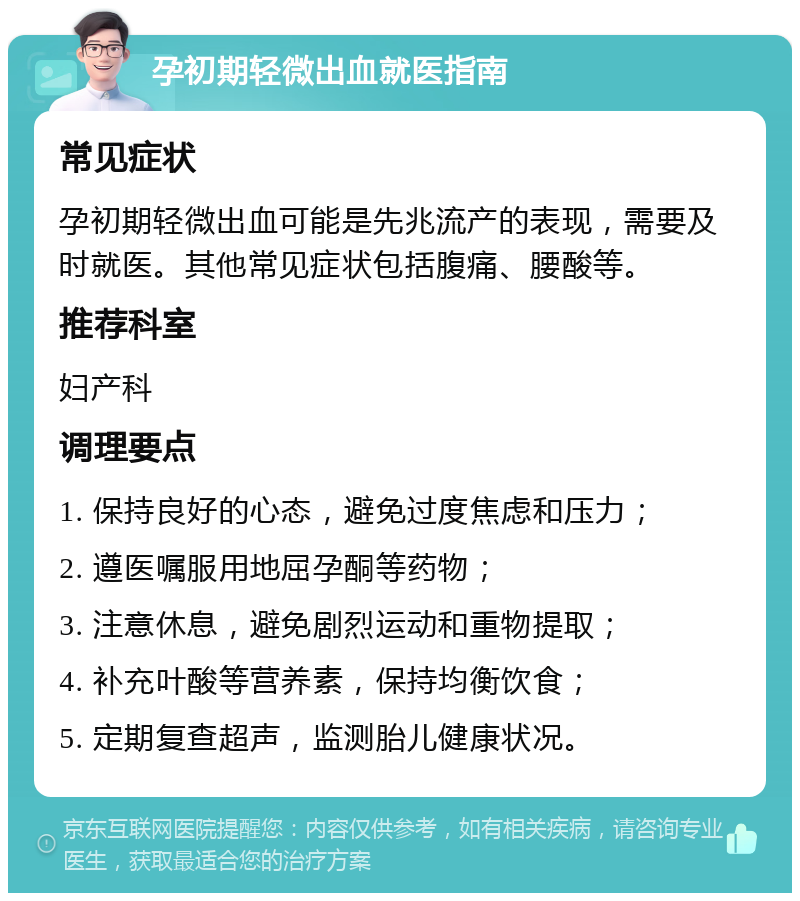 孕初期轻微出血就医指南 常见症状 孕初期轻微出血可能是先兆流产的表现，需要及时就医。其他常见症状包括腹痛、腰酸等。 推荐科室 妇产科 调理要点 1. 保持良好的心态，避免过度焦虑和压力； 2. 遵医嘱服用地屈孕酮等药物； 3. 注意休息，避免剧烈运动和重物提取； 4. 补充叶酸等营养素，保持均衡饮食； 5. 定期复查超声，监测胎儿健康状况。