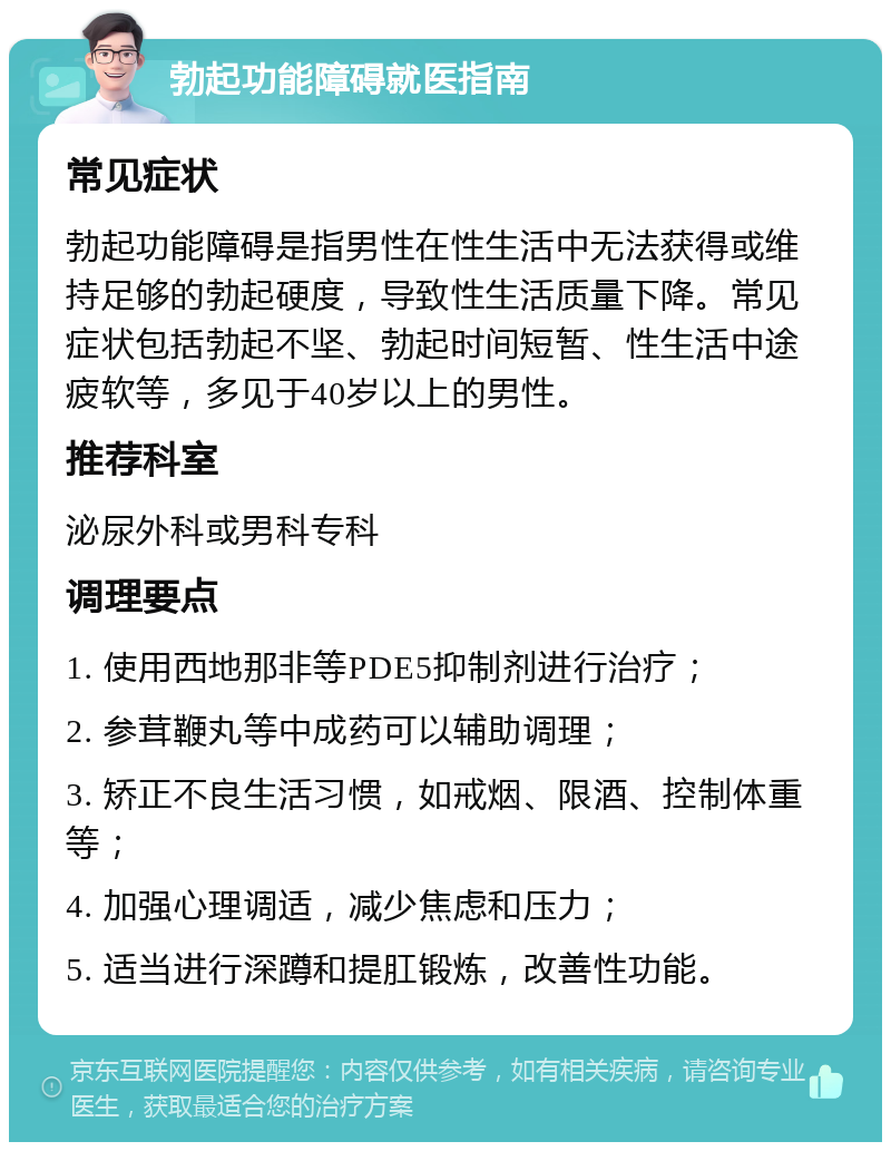 勃起功能障碍就医指南 常见症状 勃起功能障碍是指男性在性生活中无法获得或维持足够的勃起硬度，导致性生活质量下降。常见症状包括勃起不坚、勃起时间短暂、性生活中途疲软等，多见于40岁以上的男性。 推荐科室 泌尿外科或男科专科 调理要点 1. 使用西地那非等PDE5抑制剂进行治疗； 2. 参茸鞭丸等中成药可以辅助调理； 3. 矫正不良生活习惯，如戒烟、限酒、控制体重等； 4. 加强心理调适，减少焦虑和压力； 5. 适当进行深蹲和提肛锻炼，改善性功能。