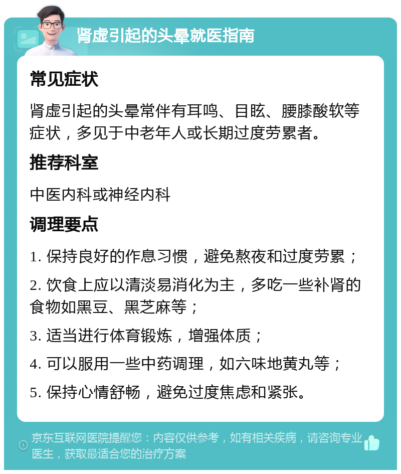 肾虚引起的头晕就医指南 常见症状 肾虚引起的头晕常伴有耳鸣、目眩、腰膝酸软等症状，多见于中老年人或长期过度劳累者。 推荐科室 中医内科或神经内科 调理要点 1. 保持良好的作息习惯，避免熬夜和过度劳累； 2. 饮食上应以清淡易消化为主，多吃一些补肾的食物如黑豆、黑芝麻等； 3. 适当进行体育锻炼，增强体质； 4. 可以服用一些中药调理，如六味地黄丸等； 5. 保持心情舒畅，避免过度焦虑和紧张。