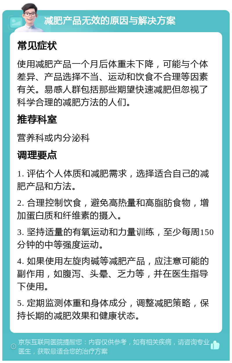 减肥产品无效的原因与解决方案 常见症状 使用减肥产品一个月后体重未下降，可能与个体差异、产品选择不当、运动和饮食不合理等因素有关。易感人群包括那些期望快速减肥但忽视了科学合理的减肥方法的人们。 推荐科室 营养科或内分泌科 调理要点 1. 评估个人体质和减肥需求，选择适合自己的减肥产品和方法。 2. 合理控制饮食，避免高热量和高脂肪食物，增加蛋白质和纤维素的摄入。 3. 坚持适量的有氧运动和力量训练，至少每周150分钟的中等强度运动。 4. 如果使用左旋肉碱等减肥产品，应注意可能的副作用，如腹泻、头晕、乏力等，并在医生指导下使用。 5. 定期监测体重和身体成分，调整减肥策略，保持长期的减肥效果和健康状态。