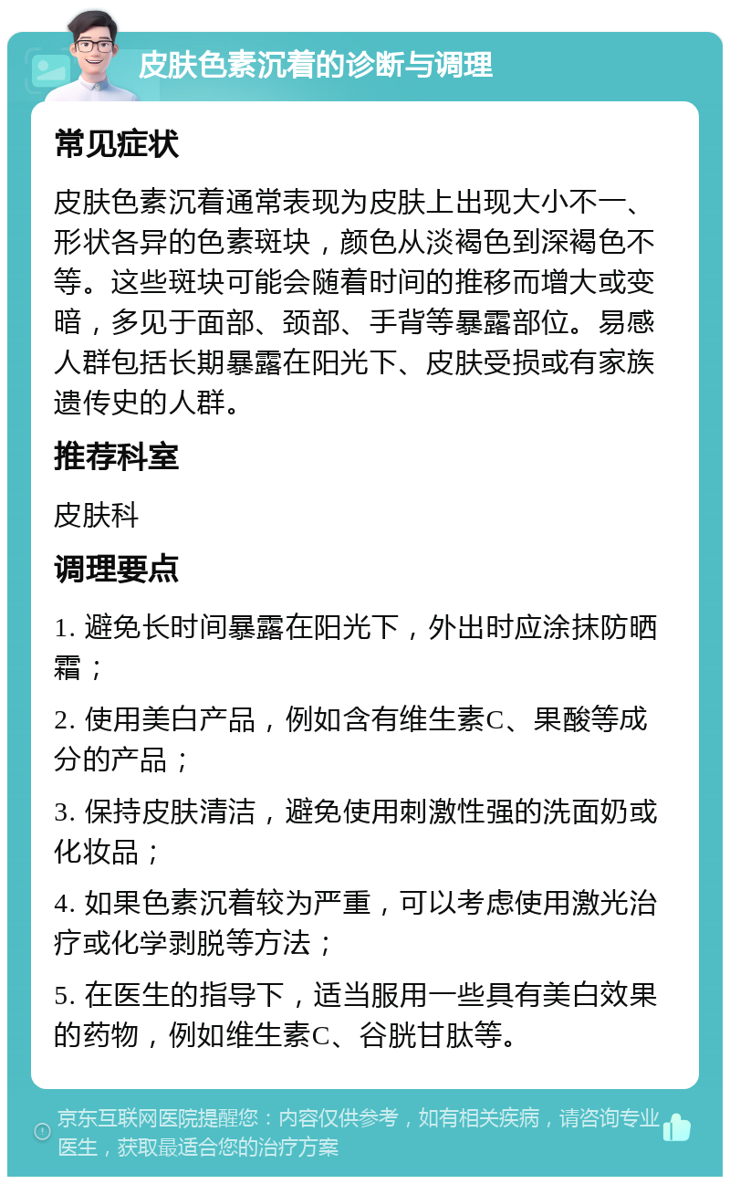 皮肤色素沉着的诊断与调理 常见症状 皮肤色素沉着通常表现为皮肤上出现大小不一、形状各异的色素斑块，颜色从淡褐色到深褐色不等。这些斑块可能会随着时间的推移而增大或变暗，多见于面部、颈部、手背等暴露部位。易感人群包括长期暴露在阳光下、皮肤受损或有家族遗传史的人群。 推荐科室 皮肤科 调理要点 1. 避免长时间暴露在阳光下，外出时应涂抹防晒霜； 2. 使用美白产品，例如含有维生素C、果酸等成分的产品； 3. 保持皮肤清洁，避免使用刺激性强的洗面奶或化妆品； 4. 如果色素沉着较为严重，可以考虑使用激光治疗或化学剥脱等方法； 5. 在医生的指导下，适当服用一些具有美白效果的药物，例如维生素C、谷胱甘肽等。