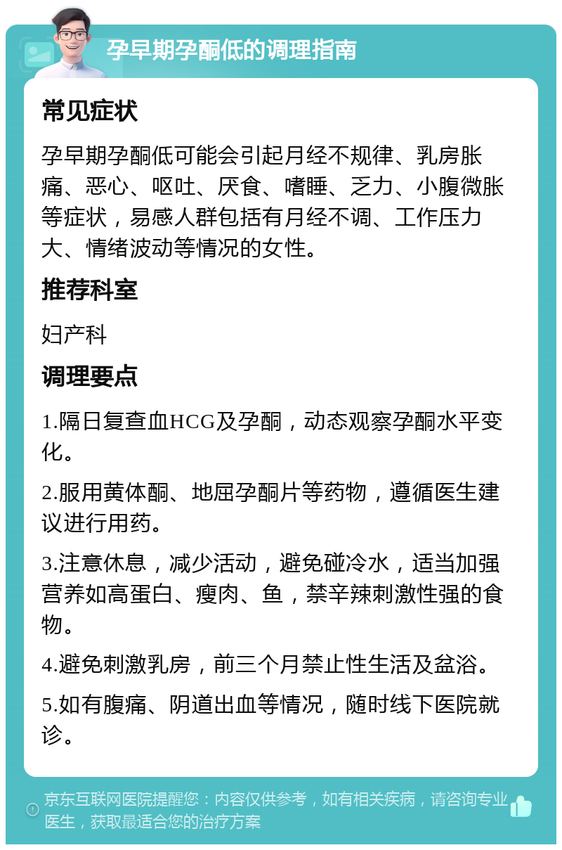 孕早期孕酮低的调理指南 常见症状 孕早期孕酮低可能会引起月经不规律、乳房胀痛、恶心、呕吐、厌食、嗜睡、乏力、小腹微胀等症状，易感人群包括有月经不调、工作压力大、情绪波动等情况的女性。 推荐科室 妇产科 调理要点 1.隔日复查血HCG及孕酮，动态观察孕酮水平变化。 2.服用黄体酮、地屈孕酮片等药物，遵循医生建议进行用药。 3.注意休息，减少活动，避免碰冷水，适当加强营养如高蛋白、瘦肉、鱼，禁辛辣刺激性强的食物。 4.避免刺激乳房，前三个月禁止性生活及盆浴。 5.如有腹痛、阴道出血等情况，随时线下医院就诊。