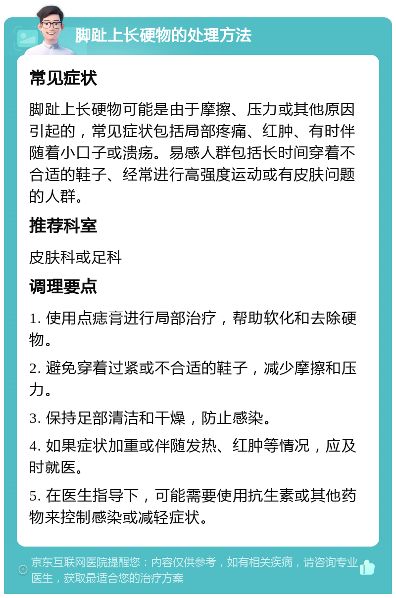 脚趾上长硬物的处理方法 常见症状 脚趾上长硬物可能是由于摩擦、压力或其他原因引起的，常见症状包括局部疼痛、红肿、有时伴随着小口子或溃疡。易感人群包括长时间穿着不合适的鞋子、经常进行高强度运动或有皮肤问题的人群。 推荐科室 皮肤科或足科 调理要点 1. 使用点痣膏进行局部治疗，帮助软化和去除硬物。 2. 避免穿着过紧或不合适的鞋子，减少摩擦和压力。 3. 保持足部清洁和干燥，防止感染。 4. 如果症状加重或伴随发热、红肿等情况，应及时就医。 5. 在医生指导下，可能需要使用抗生素或其他药物来控制感染或减轻症状。