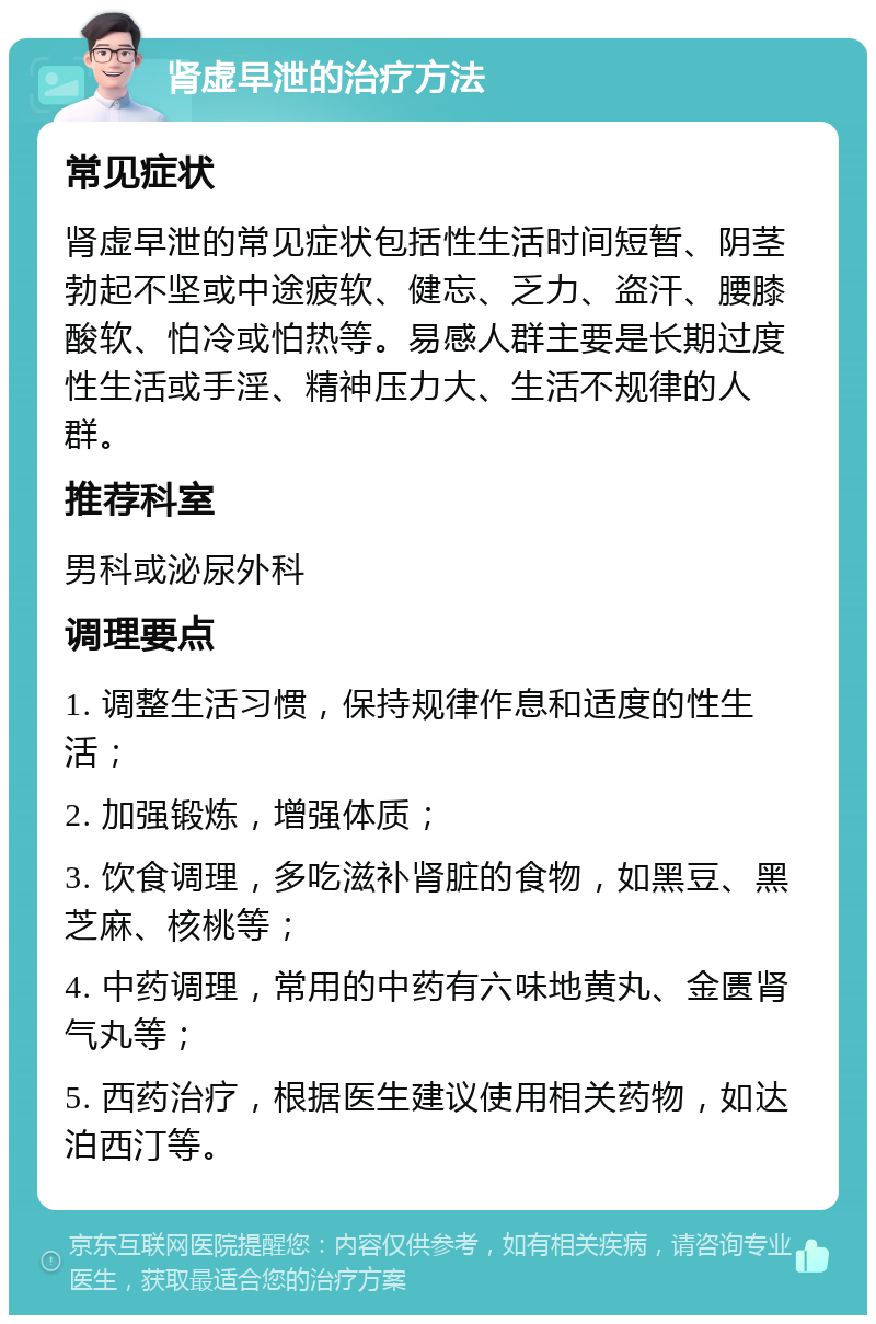 肾虚早泄的治疗方法 常见症状 肾虚早泄的常见症状包括性生活时间短暂、阴茎勃起不坚或中途疲软、健忘、乏力、盗汗、腰膝酸软、怕冷或怕热等。易感人群主要是长期过度性生活或手淫、精神压力大、生活不规律的人群。 推荐科室 男科或泌尿外科 调理要点 1. 调整生活习惯，保持规律作息和适度的性生活； 2. 加强锻炼，增强体质； 3. 饮食调理，多吃滋补肾脏的食物，如黑豆、黑芝麻、核桃等； 4. 中药调理，常用的中药有六味地黄丸、金匮肾气丸等； 5. 西药治疗，根据医生建议使用相关药物，如达泊西汀等。