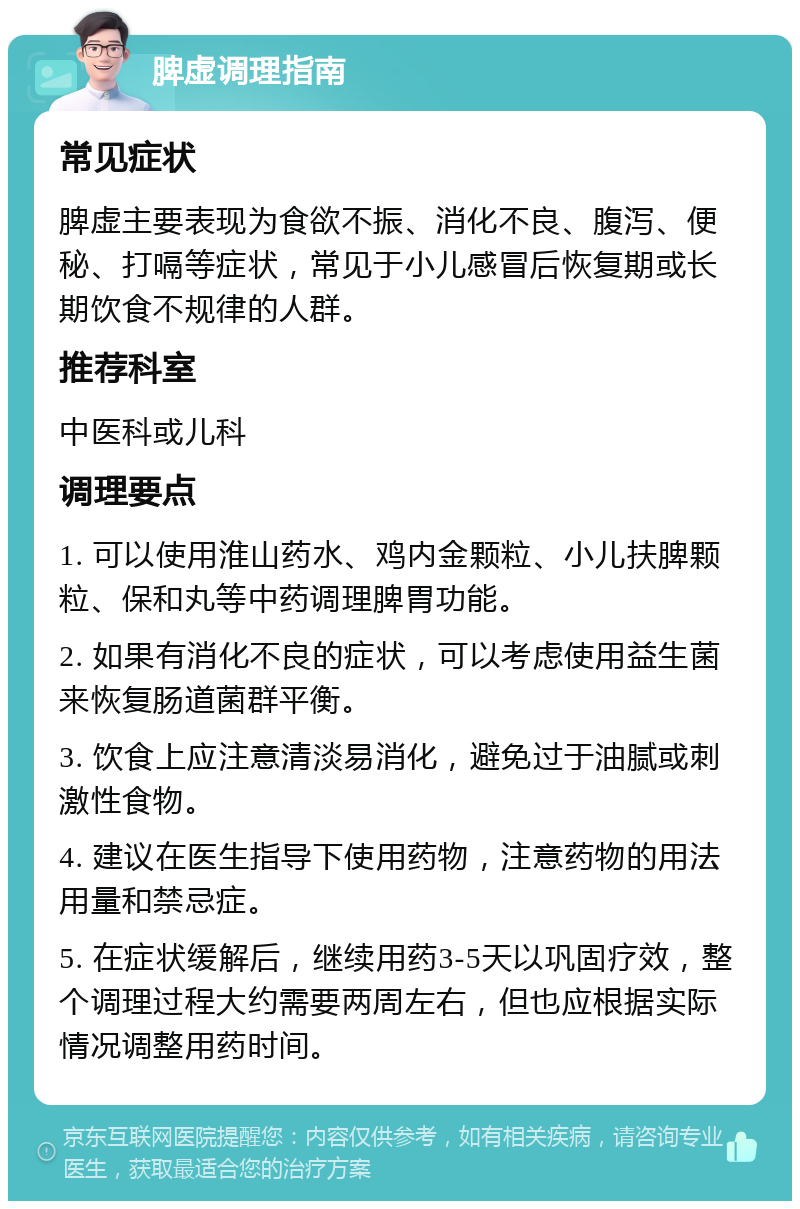 脾虚调理指南 常见症状 脾虚主要表现为食欲不振、消化不良、腹泻、便秘、打嗝等症状，常见于小儿感冒后恢复期或长期饮食不规律的人群。 推荐科室 中医科或儿科 调理要点 1. 可以使用淮山药水、鸡内金颗粒、小儿扶脾颗粒、保和丸等中药调理脾胃功能。 2. 如果有消化不良的症状，可以考虑使用益生菌来恢复肠道菌群平衡。 3. 饮食上应注意清淡易消化，避免过于油腻或刺激性食物。 4. 建议在医生指导下使用药物，注意药物的用法用量和禁忌症。 5. 在症状缓解后，继续用药3-5天以巩固疗效，整个调理过程大约需要两周左右，但也应根据实际情况调整用药时间。