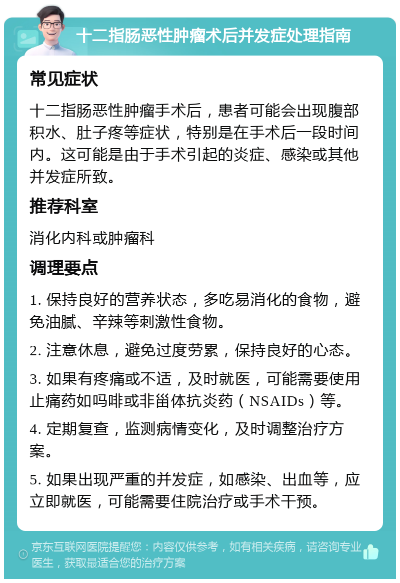 十二指肠恶性肿瘤术后并发症处理指南 常见症状 十二指肠恶性肿瘤手术后，患者可能会出现腹部积水、肚子疼等症状，特别是在手术后一段时间内。这可能是由于手术引起的炎症、感染或其他并发症所致。 推荐科室 消化内科或肿瘤科 调理要点 1. 保持良好的营养状态，多吃易消化的食物，避免油腻、辛辣等刺激性食物。 2. 注意休息，避免过度劳累，保持良好的心态。 3. 如果有疼痛或不适，及时就医，可能需要使用止痛药如吗啡或非甾体抗炎药（NSAIDs）等。 4. 定期复查，监测病情变化，及时调整治疗方案。 5. 如果出现严重的并发症，如感染、出血等，应立即就医，可能需要住院治疗或手术干预。