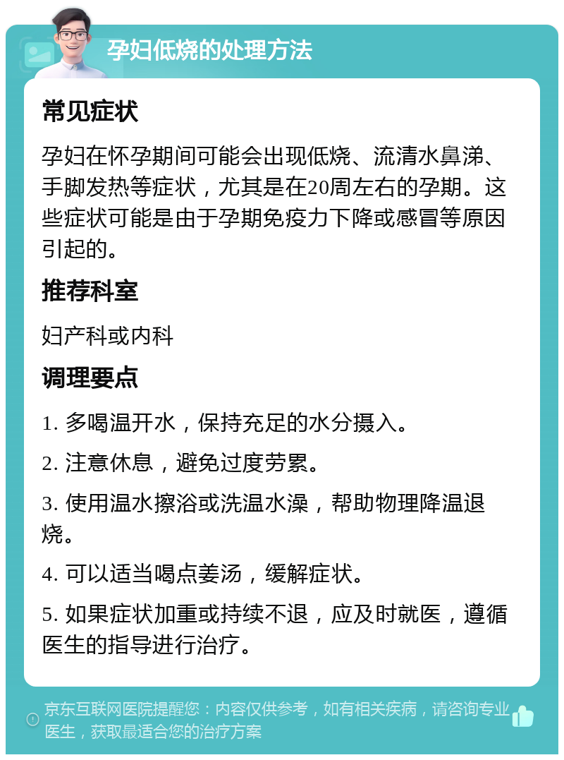 孕妇低烧的处理方法 常见症状 孕妇在怀孕期间可能会出现低烧、流清水鼻涕、手脚发热等症状，尤其是在20周左右的孕期。这些症状可能是由于孕期免疫力下降或感冒等原因引起的。 推荐科室 妇产科或内科 调理要点 1. 多喝温开水，保持充足的水分摄入。 2. 注意休息，避免过度劳累。 3. 使用温水擦浴或洗温水澡，帮助物理降温退烧。 4. 可以适当喝点姜汤，缓解症状。 5. 如果症状加重或持续不退，应及时就医，遵循医生的指导进行治疗。